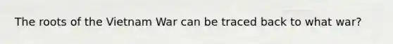 The roots of the Vietnam War can be traced back to what war?