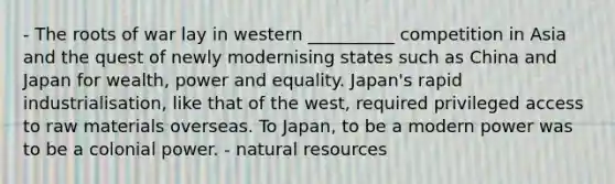 - The roots of war lay in western __________ competition in Asia and the quest of newly modernising states such as China and Japan for wealth, power and equality. Japan's rapid industrialisation, like that of the west, required privileged access to raw materials overseas. To Japan, to be a modern power was to be a colonial power. - natural resources