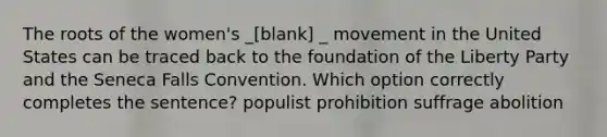 The roots of the women's _[blank] _ movement in the United States can be traced back to the foundation of the Liberty Party and the Seneca Falls Convention. Which option correctly completes the sentence? populist prohibition suffrage abolition