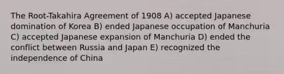 The Root-Takahira Agreement of 1908 A) accepted Japanese domination of Korea B) ended Japanese occupation of Manchuria C) accepted Japanese expansion of Manchuria D) ended the conflict between Russia and Japan E) recognized the independence of China