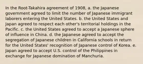 In the Root-Takahira agreement of 1908, a. the Japanese government agreed to limit the number of Japanese immigrant laborers entering the United States. b. the United States and Japan agreed to respect each other's territorial holdings in the Pacific. c. the United States agreed to accept a Japanese sphere of influence in China. d. the Japanese agreed to accept the segregation of Japanese children in California schools in return for the United States' recognition of Japanese control of Korea. e. Japan agreed to accept U.S. control of the Philippines in exchange for Japanese domination of Manchuria.