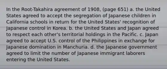 In the Root-Takahira agreement of 1908, (page 651) a. the United States agreed to accept the segregation of Japanese children in California schools in return for the United States' recognition of Japanese control in Korea. b. the United States and Japan agreed to respect each other's territorial holdings in the Pacific. c. Japan agreed to accept U.S. control of the Philippines in exchange for Japanese domination in Manchuria. d. the Japanese government agreed to limit the number of Japanese immigrant laborers entering the United States.