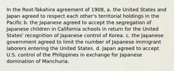 In the Root-Takahira agreement of 1908, a. the United States and Japan agreed to respect each other's territorial holdings in the Pacific b. the Japanese agreed to accept the segregation of Japanese children in California schools in return for the United States' recognition of Japanese control of Korea. c. the Japanese government agreed to limit the number of Japanese immigrant laborers entering the United States. d. Japan agreed to accept U.S. control of the Philippines in exchange for Japanese domination of Manchuria.