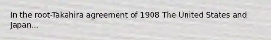 In the root-Takahira agreement of 1908 The United States and Japan...