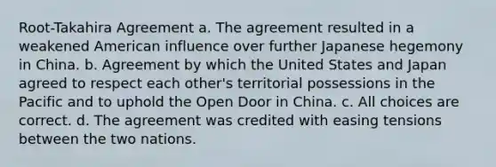 Root-Takahira Agreement a. The agreement resulted in a weakened American influence over further Japanese hegemony in China. b. Agreement by which the United States and Japan agreed to respect each other's territorial possessions in the Pacific and to uphold the Open Door in China. c. All choices are correct. d. The agreement was credited with easing tensions between the two nations.