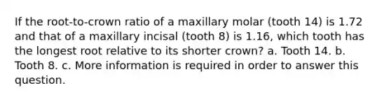 If the root-to-crown ratio of a maxillary molar (tooth 14) is 1.72 and that of a maxillary incisal (tooth 8) is 1.16, which tooth has the longest root relative to its shorter crown? a. Tooth 14. b. Tooth 8. c. More information is required in order to answer this question.