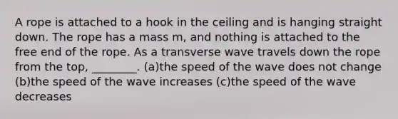 A rope is attached to a hook in the ceiling and is hanging straight down. The rope has a mass m, and nothing is attached to the free end of the rope. As a transverse wave travels down the rope from the top, ________. (a)the speed of the wave does not change (b)the speed of the wave increases (c)the speed of the wave decreases