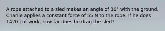 A rope attached to a sled makes an angle of 36° with the ground. Charlie applies a constant force of 55 N to the rope. If he does 1420 J of work, how far does he drag the sled?