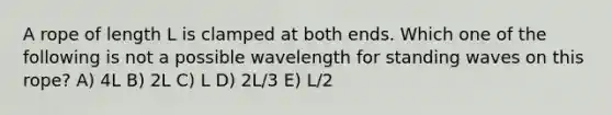 A rope of length L is clamped at both ends. Which one of the following is not a possible wavelength for standing waves on this rope? A) 4L B) 2L C) L D) 2L/3 E) L/2