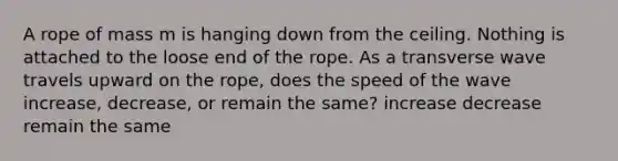 A rope of mass m is hanging down from the ceiling. Nothing is attached to the loose end of the rope. As a transverse wave travels upward on the rope, does the speed of the wave increase, decrease, or remain the same? increase decrease remain the same