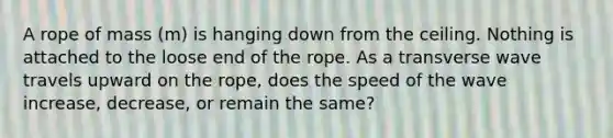 A rope of mass (m) is hanging down from the ceiling. Nothing is attached to the loose end of the rope. As a transverse wave travels upward on the rope, does the speed of the wave increase, decrease, or remain the same?