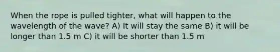 When the rope is pulled tighter, what will happen to the wavelength of the wave? A) It will stay the same B) it will be longer than 1.5 m C) it will be shorter than 1.5 m