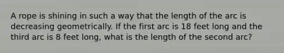 A rope is shining in such a way that the length of the arc is decreasing geometrically. If the first arc is 18 feet long and the third arc is 8 feet long, what is the length of the second arc?