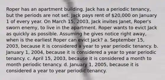 Roper has an apartment building. Jack has a periodic tenancy, but the periods are not set. Jack pays rent of 20,000 on January 1 of every year. On March 15, 2003, Jack invites Janet, Roper's sworn enemy, to live in the apartment. Roper wants to evict Jack as quickly as possible. Assuming he gives notice right away, when is the earliest Roper can evict Jack? a. September 15, 2003, because it is considered a year to year periodic tenancy. b. January 1, 2004, because it is considered a year to year periodic tenancy. c. April 15, 2003, because it is considered a month to month periodic tenancy. d. January 1, 2005, because it is considered a year to year periodic tenancy.