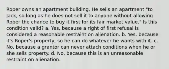 Roper owns an apartment building. He sells an apartment "to Jack, so long as he does not sell it to anyone without allowing Roper the chance to buy it first for its fair market value." Is this condition valid? a. Yes, because a right of first refusal is considered a reasonable restraint on alienation. b. Yes, because it's Roper's property, so he can do whatever he wants with it. c. No, because a grantor can never attach conditions when he or she sells property. d. No, because this is an unreasonable restraint on alienation.