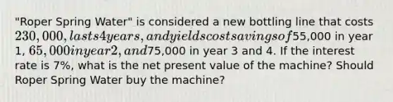 "Roper Spring Water" is considered a new bottling line that costs 230,000, lasts 4 years, and yields cost savings of55,000 in year 1, 65,000 in year 2, and75,000 in year 3 and 4. If the interest rate is 7%, what is the net present value of the machine? Should Roper Spring Water buy the machine?