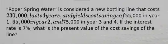 "Roper Spring Water" is considered a new bottling line that costs 230,000, lasts 4 years, and yields cost savings of55,000 in year 1, 65,000 in year 2, and75,000 in year 3 and 4. If the interest rate is 7%, what is the present value of the cost savings of the line?