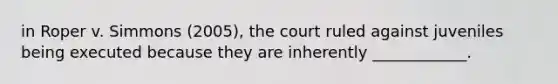 in Roper v. Simmons (2005), the court ruled against juveniles being executed because they are inherently ____________.