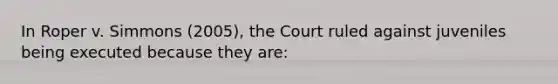 In Roper v. Simmons (2005), the Court ruled against juveniles being executed because they are: