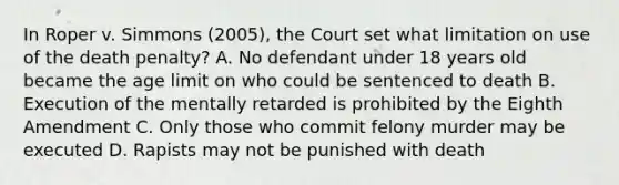 In Roper v. Simmons (2005), the Court set what limitation on use of the death penalty? A. No defendant under 18 years old became the age limit on who could be sentenced to death B. Execution of the mentally retarded is prohibited by the Eighth Amendment C. Only those who commit felony murder may be executed D. Rapists may not be punished with death