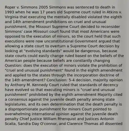 Roper v. Simmons 2005 Simmons was sentenced to death in 1993 when he was 17 years old Supreme court ruled in Atkins v. Virginia that executing the mentally disabled violated the eighth and 14th amendment prohibitions on cruel and unusual punishment, the Missouri Supreme Court decided to reconsider Simmons' case Missouri court found that most Americans were opposed to the execution of minors, so the court held that such executions were now unconstitutional Government argued that allowing a state court to overturn a Supreme Court decision by looking at "evolving standards" would be dangerous, because state courts could easily change ruled based on the beliefs of the American people because beliefs are constantly changing Question: does the execution of minors violate the prohibition of "cruel and unusual punishment" found in the eighth amendment and applied to the states through the incorporation doctrine of the 14th amendment? Conclusion: 5-4 decision, majority opinion by Anthony M. Kennedy Court ruled that standards of decency have evolved so that executing minors is "cruel and unusual punishment" prohibited by the eighth amendment Majority cited a consensus against the juvenile death penalty among state legislatures, and its own determination that the death penalty is a disproportionate punishment for minors Court pointed to overwhelming international opinion against the juvenile death penalty Chief Justice William Rhenquist and Justices Antonin Scalia, Sandra Day O'connor, and Clarence Thomas all dissented