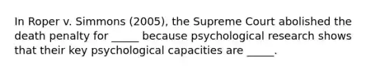 In Roper v. Simmons (2005), the Supreme Court abolished the death penalty for _____ because psychological research shows that their key psychological capacities are _____.