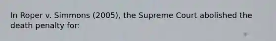 In Roper v. Simmons (2005), the Supreme Court abolished the death penalty for: