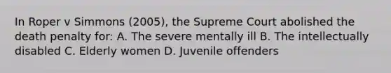 In Roper v Simmons (2005), the Supreme Court abolished the death penalty for: A. The severe mentally ill B. The intellectually disabled C. Elderly women D. Juvenile offenders