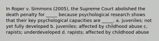 In Roper v. Simmons (2005), the Supreme Court abolished the death penalty for _____ because psychological research shows that their key psychological capacities are _____. a. juveniles; not yet fully developed b. juveniles; affected by childhood abuse c. rapists; underdeveloped d. rapists; affected by childhood abuse