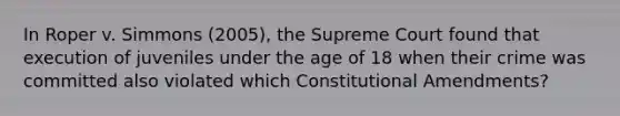 In Roper v. Simmons (2005), the Supreme Court found that execution of juveniles under the age of 18 when their crime was committed also violated which Constitutional Amendments?