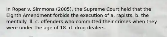 In Roper v. Simmons (2005), the Supreme Court held that the Eighth Amendment forbids the execution of a. rapists. b. the mentally ill. c. offenders who committed their crimes when they were under the age of 18. d. drug dealers.