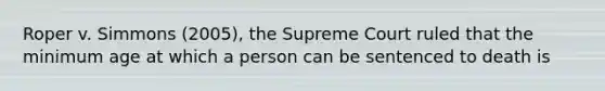 Roper v. Simmons (2005), the Supreme Court ruled that the minimum age at which a person can be sentenced to death is