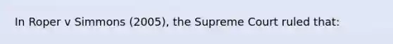 In Roper v Simmons (2005), the Supreme Court ruled that: