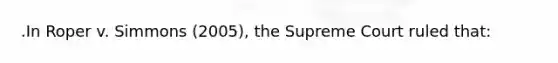 .In Roper v. Simmons (2005), the Supreme Court ruled that: