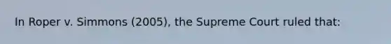 In Roper v. Simmons (2005), the Supreme Court ruled that: