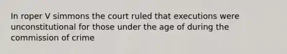 In roper V simmons the court ruled that executions were unconstitutional for those under the age of during the commission of crime