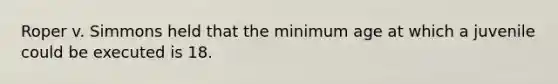 Roper v. Simmons held that the minimum age at which a juvenile could be executed is 18.