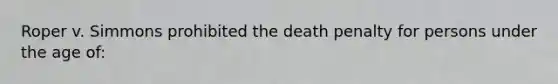 Roper v. Simmons prohibited the death penalty for persons under the age of:​