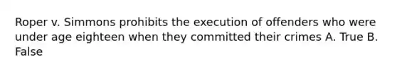 Roper v. Simmons prohibits the execution of offenders who were under age eighteen when they committed their crimes A. True B. False