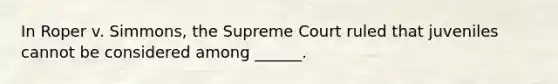 In Roper v. Simmons, the Supreme Court ruled that juveniles cannot be considered among ______.