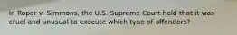 In Roper v. Simmons, the U.S. Supreme Court held that it was cruel and unusual to execute which type of offenders?