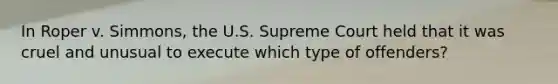 In Roper v. Simmons, the U.S. Supreme Court held that it was cruel and unusual to execute which type of offenders?