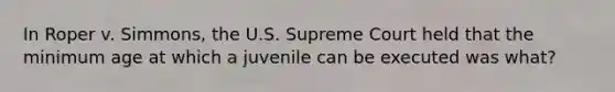 In Roper v. Simmons, the U.S. Supreme Court held that the minimum age at which a juvenile can be executed was what?