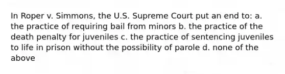 In Roper v. Simmons, the U.S. Supreme Court put an end to: a. the practice of requiring bail from minors b. the practice of the death penalty for juveniles c. the practice of sentencing juveniles to life in prison without the possibility of parole d. none of the above