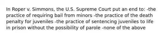 In Roper v. Simmons, the U.S. Supreme Court put an end to: -the practice of requiring bail from minors -the practice of the death penalty for juveniles -the practice of sentencing juveniles to life in prison without the possibility of parole -none of the above