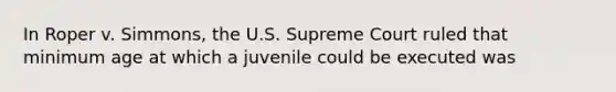 In Roper v. Simmons, the U.S. Supreme Court ruled that minimum age at which a juvenile could be executed was