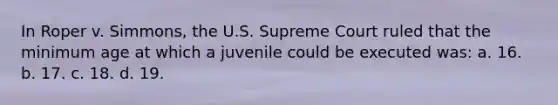 In Roper v. Simmons, the U.S. Supreme Court ruled that the minimum age at which a juvenile could be executed was: a. 16. b. 17. c. 18. d. 19.