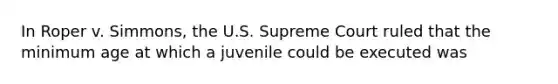 In Roper v. Simmons, the U.S. Supreme Court ruled that the minimum age at which a juvenile could be executed was