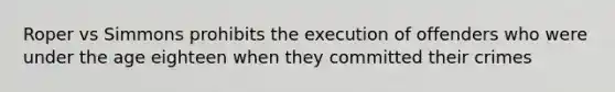 Roper vs Simmons prohibits the execution of offenders who were under the age eighteen when they committed their crimes