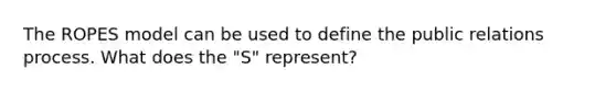 The ROPES model can be used to define the public relations process. What does the "S" represent?